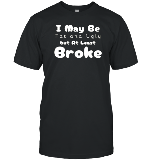 I May Be Fat And Ugly But At Least Im Broke T-Shirt