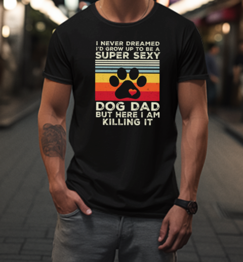 I Never Dreamed I'd Grow Up To Be A Super Sexy Dog Dad But Here I Am Killing It T-Shirt