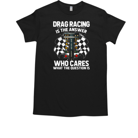 Drag Racing Is The Answer Who Cares What The Question Is T-Shirt