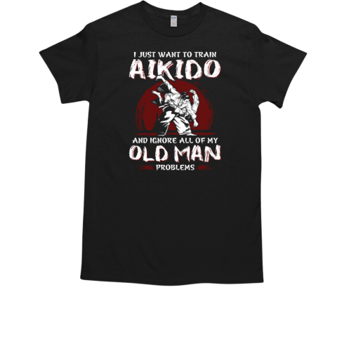 I Just Want To Train Aikido And Ignore All Of My Old Man Problems For Aikido Lover T-Shirt