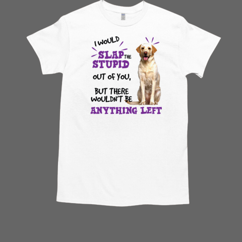 Labrador Retriever I Would Slap The Stupid Out Of You But There Wouldn't Be Anything Left T-Shirt