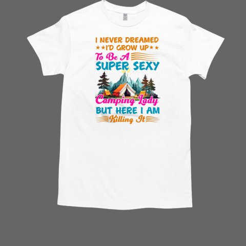 I Never Dreamed I'd Grow UpTo Be A Super Sexy Camping Lady But Here I Am Killing It Camping T-Shirt