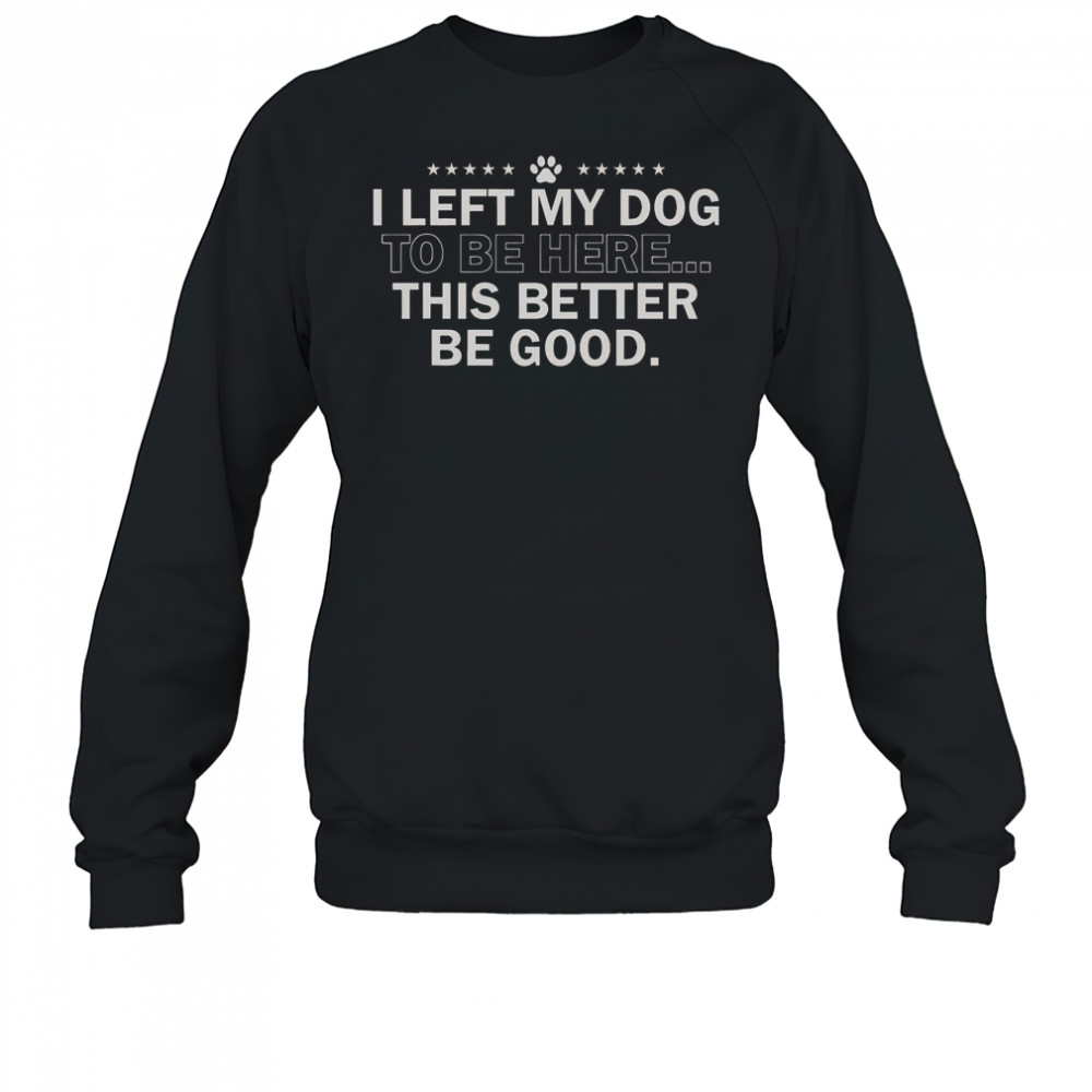I Left My Dog To Be Here This Better Be Good T-Shirt Sweatshirt