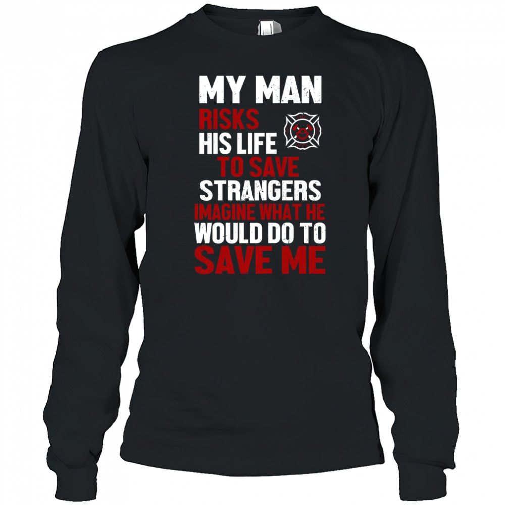 My Man Risks His Life To Save Stranger Imagine What He Would Do To Save Me Firefighter T-Shirt Long Sleeved