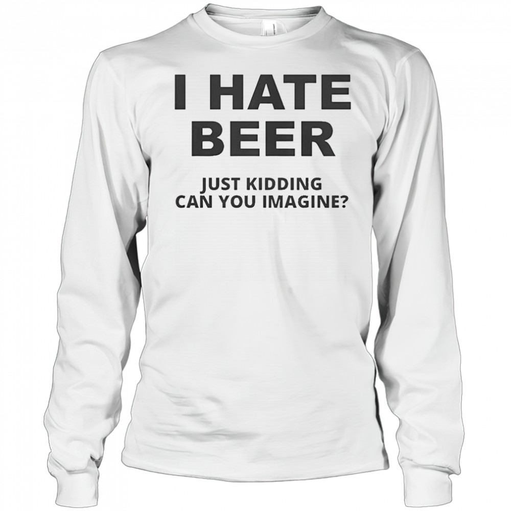 Top I Hate Beer I Just Kidding Can You Imagine T-Shirt Long Sleeved