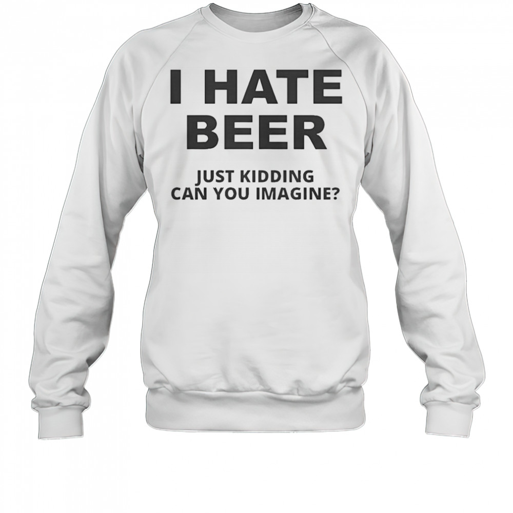 Top I Hate Beer I Just Kidding Can You Imagine T-Shirt Sweatshirt