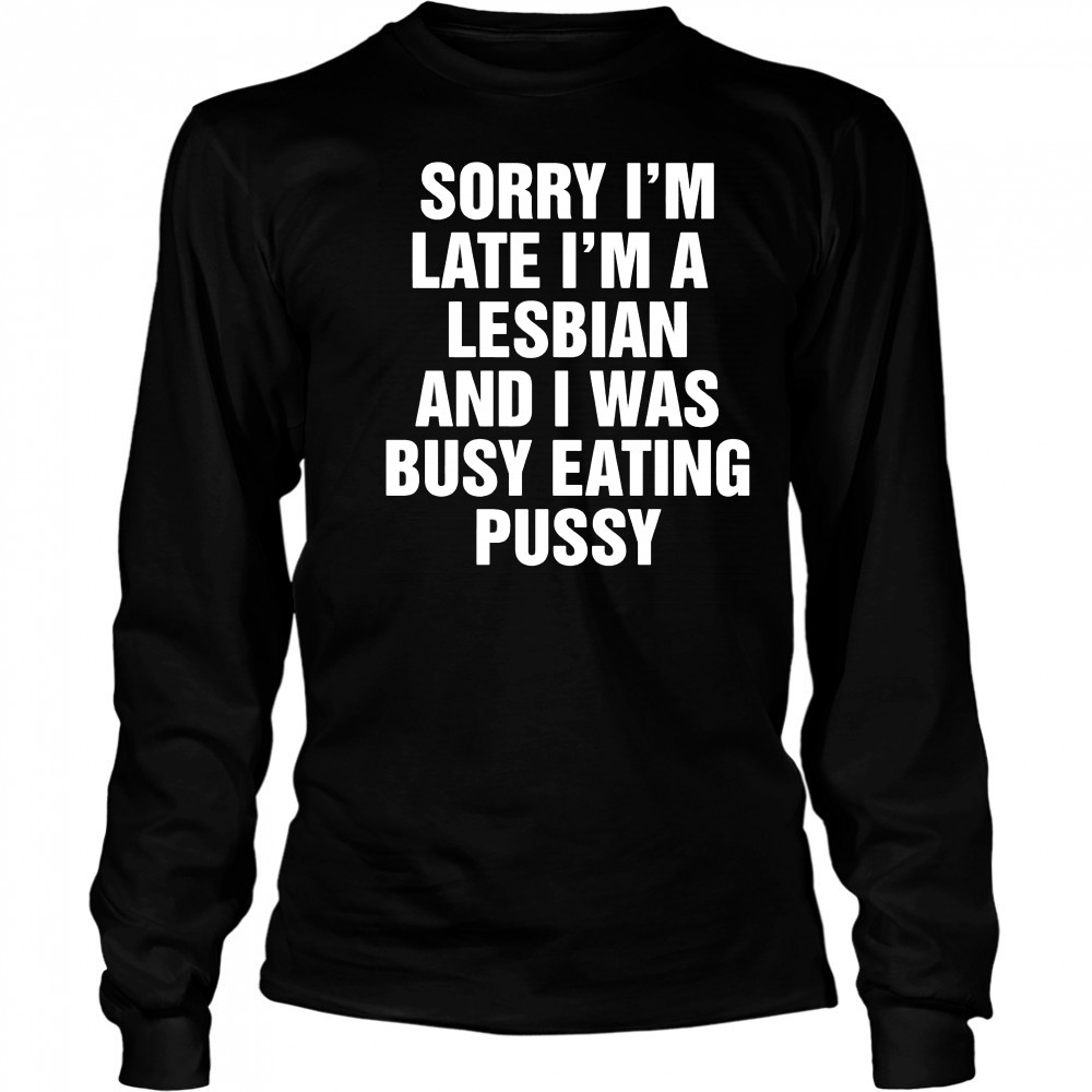 Sorry I’m Late I’m A Lesbian And I Was Busy Eating Pussy shirt Long Sleeved