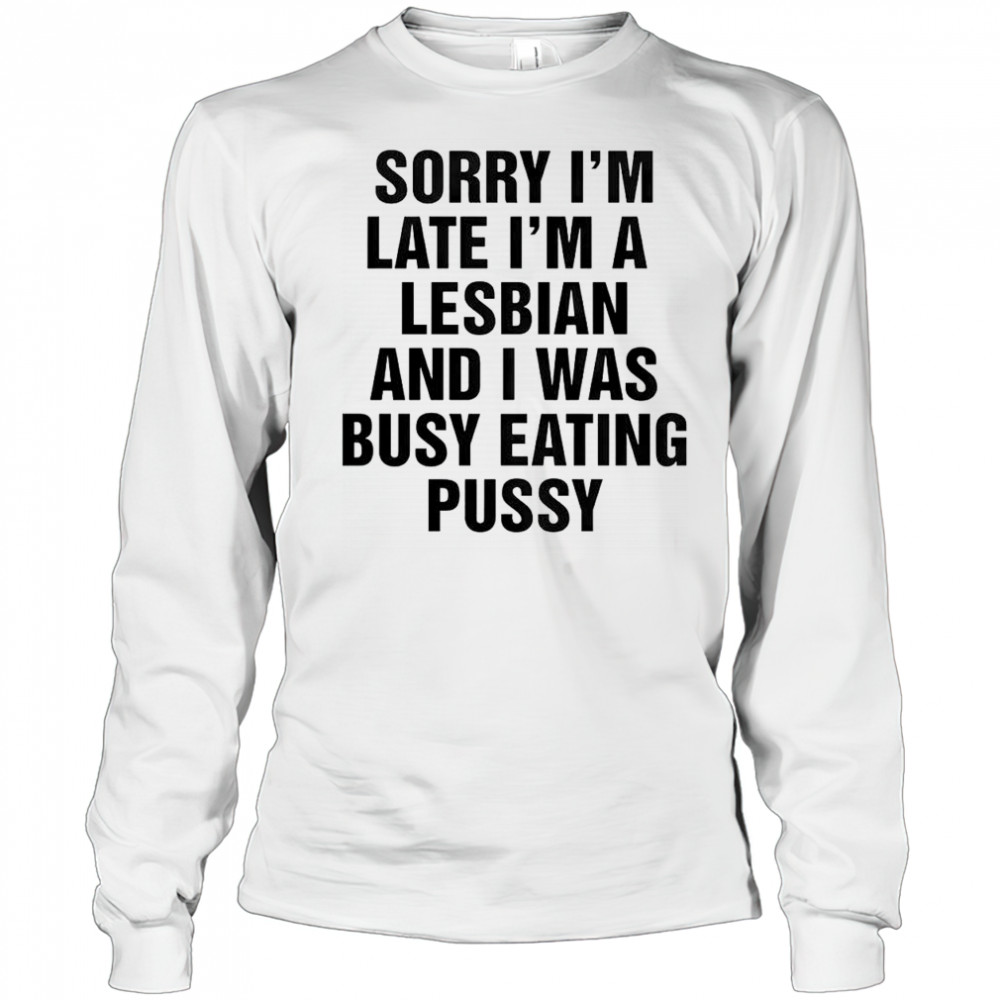 Funny Sorry I’m Late I’m A Lesbian And I Was Busy Eating Pussy T-Shirt Long Sleeved