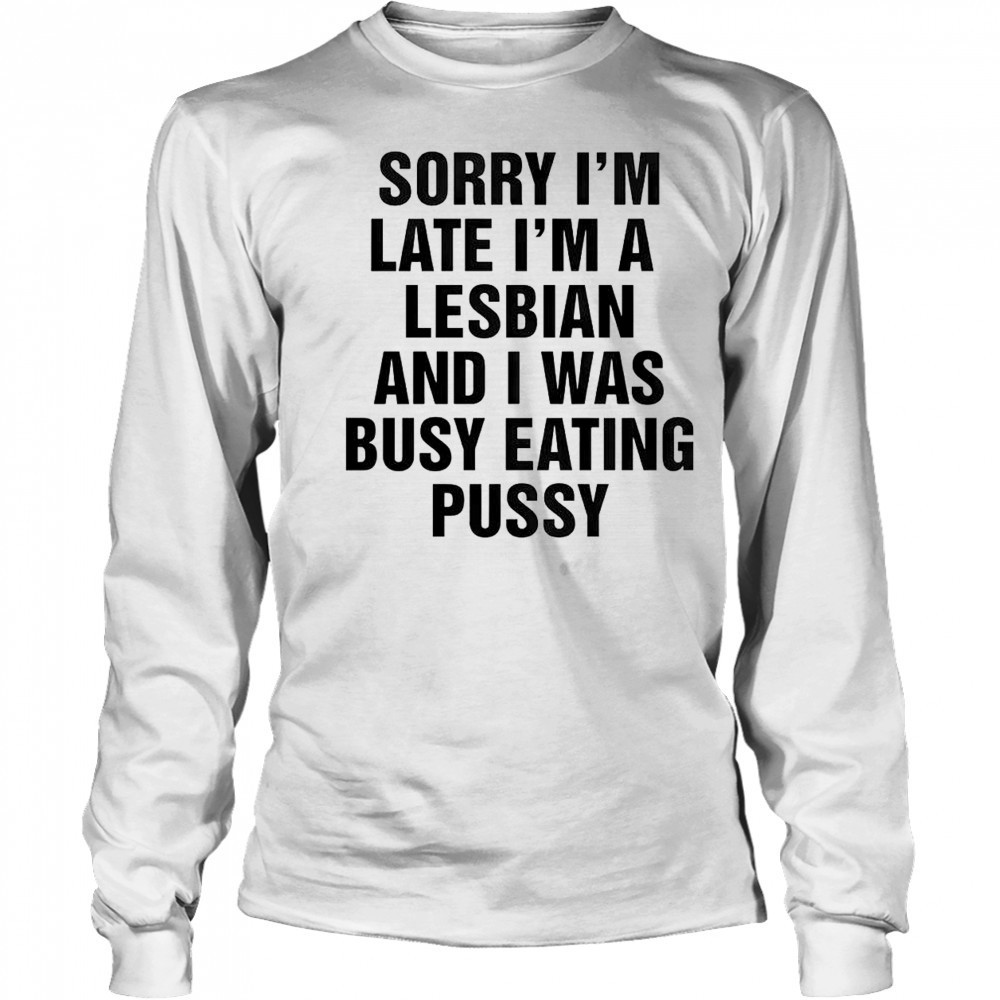 Funny Sorry I’m Late I’m A Lesbian And I Was Busy Eating Pussy T-Shirt Long Sleeved