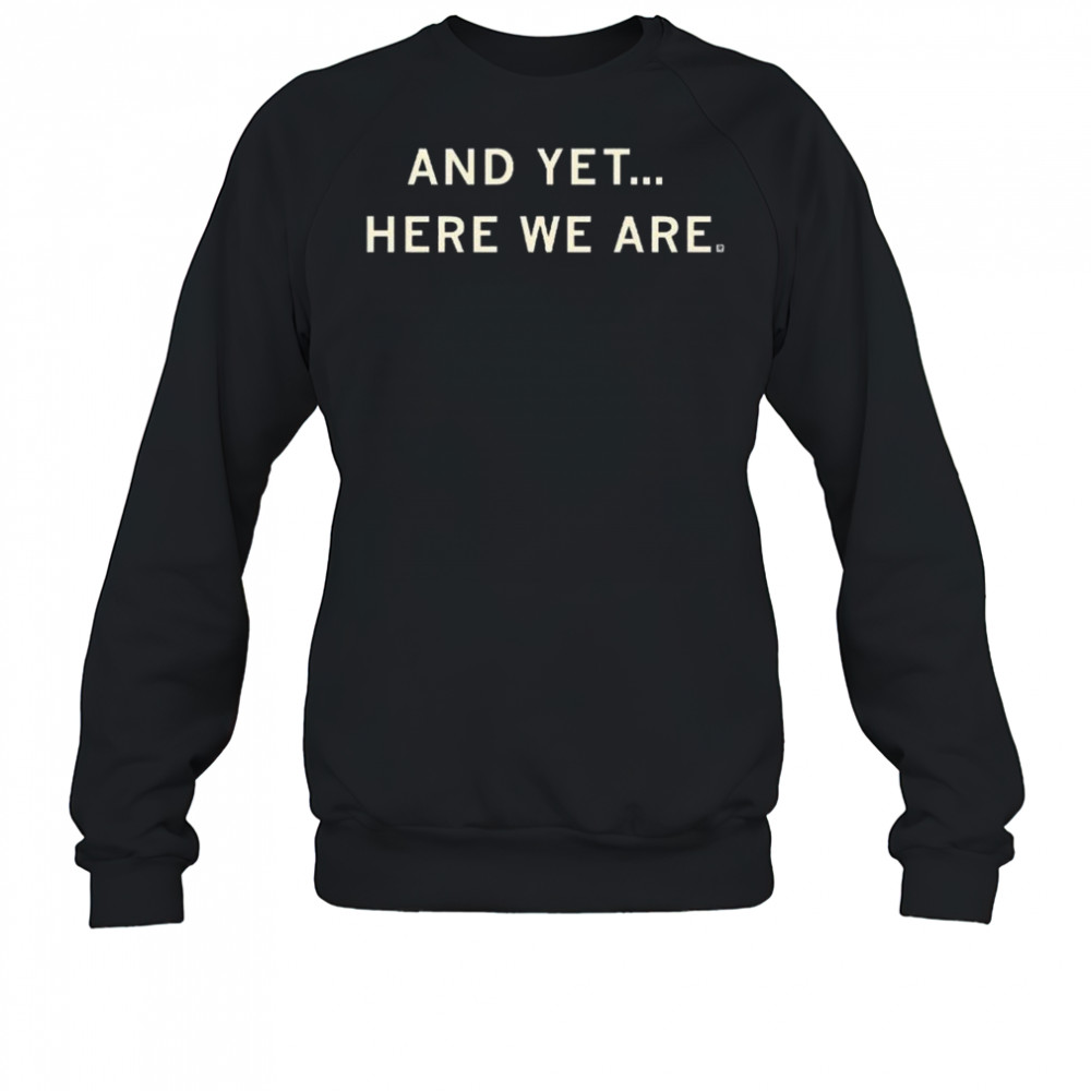 And Yet Here We Are Shirt Sweatshirt