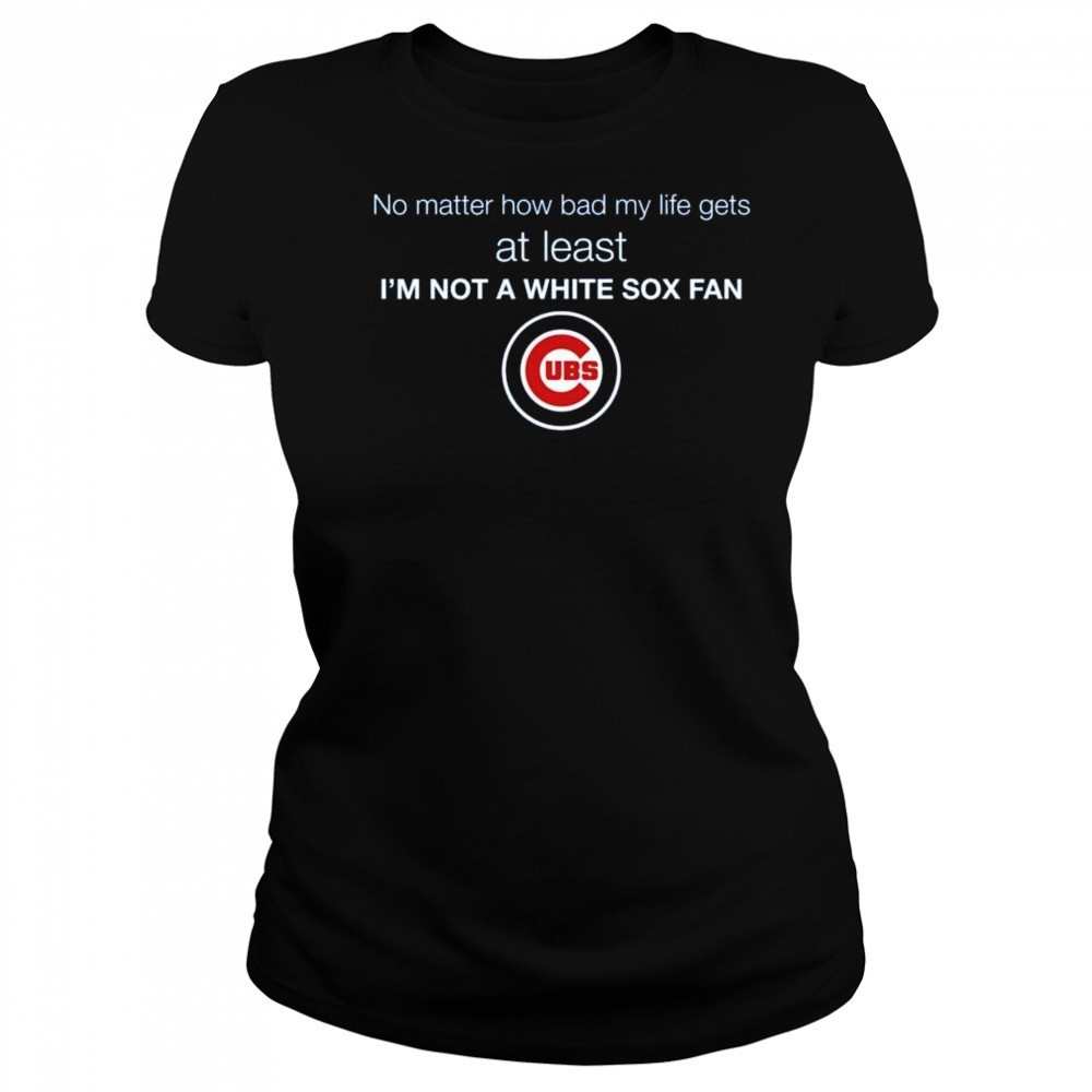 Cubs No Matter How Bad My Life Gets At Least I’m Not A White Sox Fan Shirt Women's T-shirt