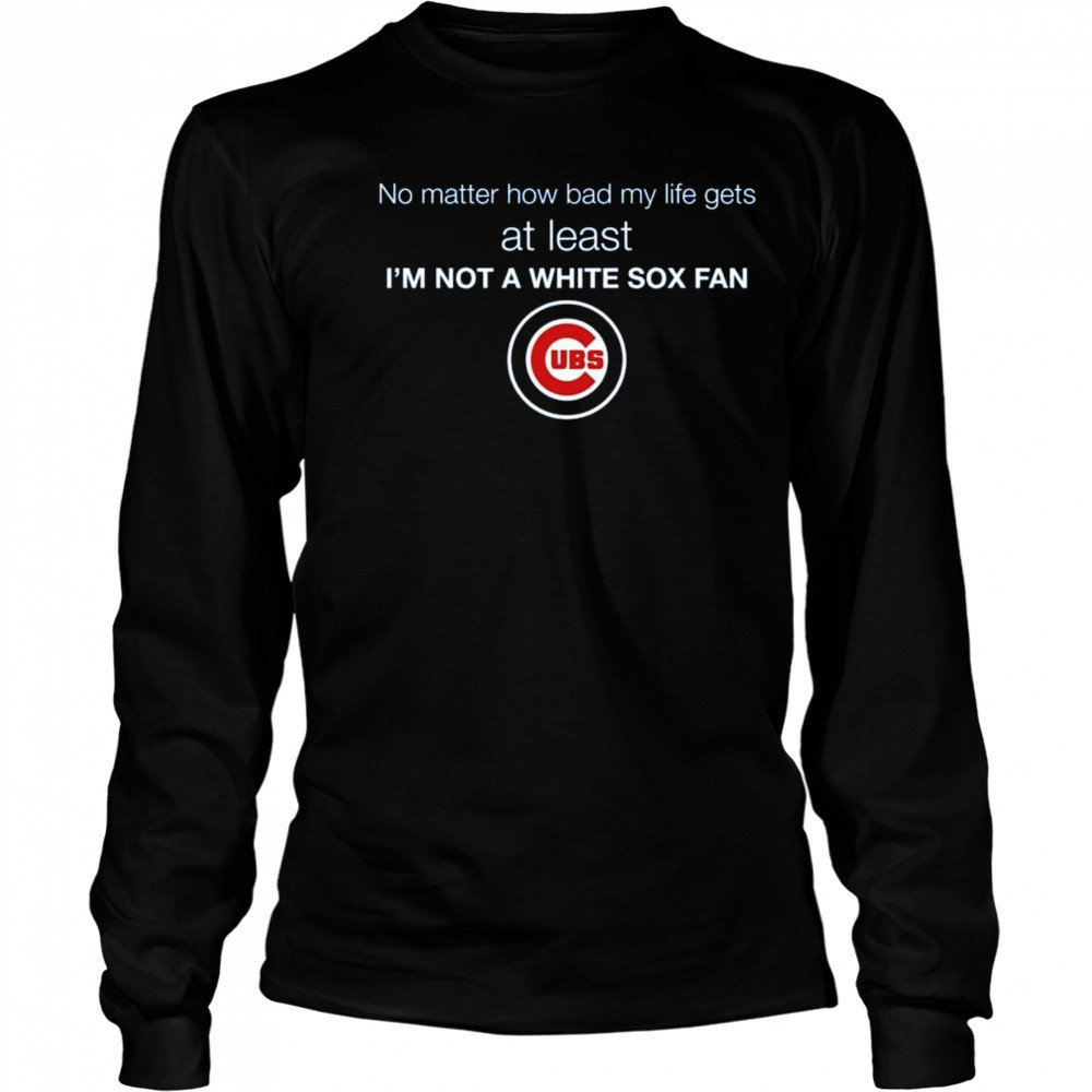 Cubs No Matter How Bad My Life Gets At Least I’m Not A White Sox Fan Shirt Long Sleeved