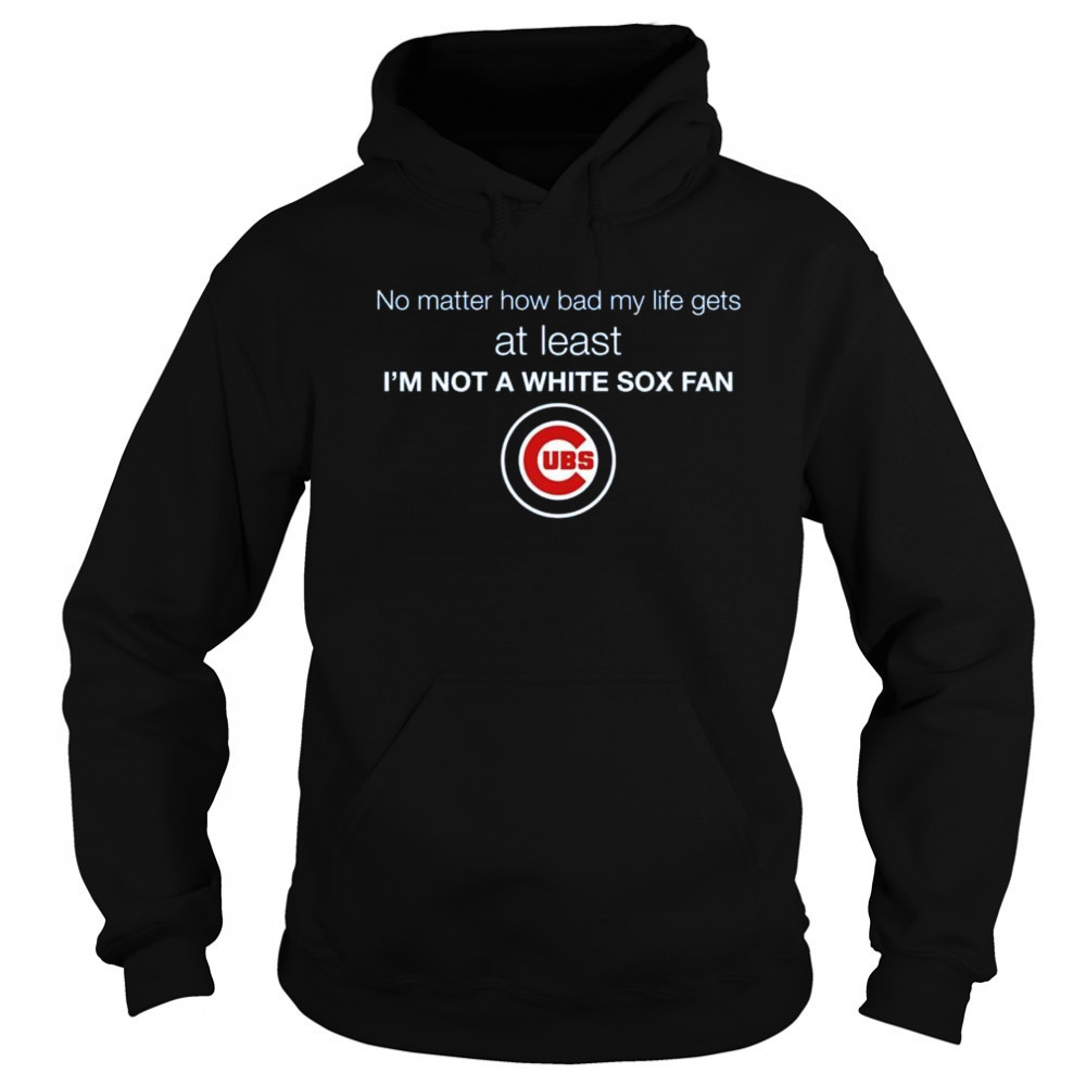 Cubs No Matter How Bad My Life Gets At Least I’m Not A White Sox Fan Shirt Sweatshirt