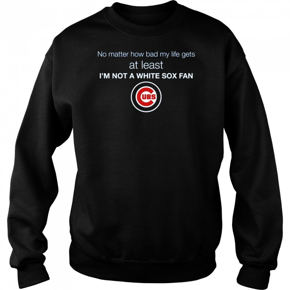 Cubs No Matter How Bad My Life Gets At Least I’m Not A White Sox Fan Shirt Hoodie