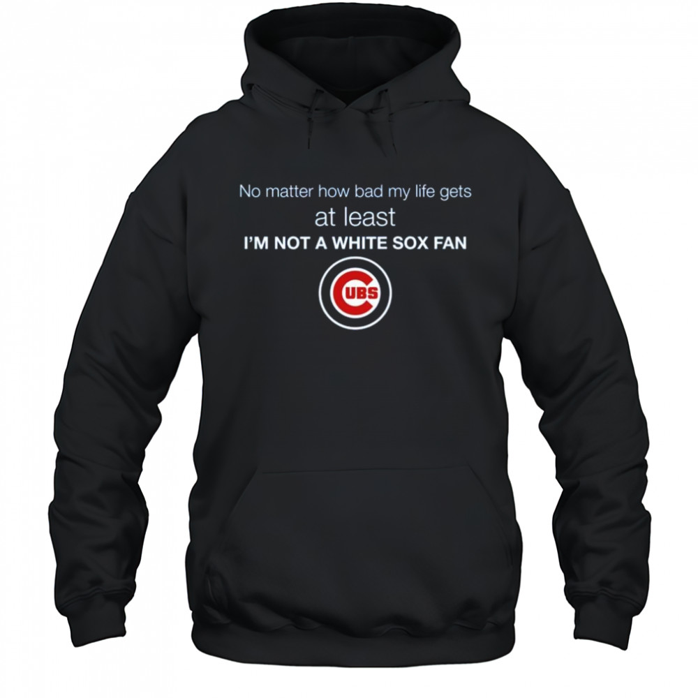 Cubs No Matter How Bad My Life Gets At Least I’m Not A White Sox Fan Shirt Hoodie