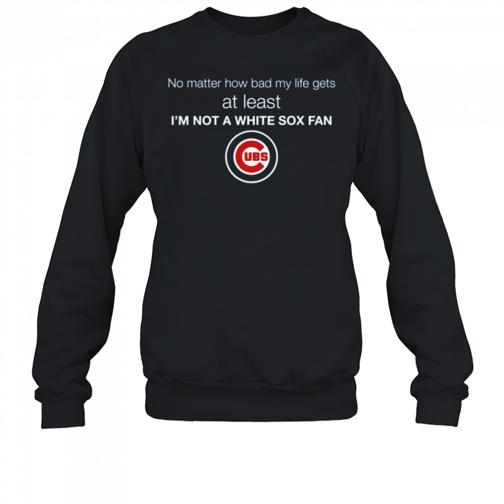 Cubs No Matter How Bad My Life Gets At Least I’m Not A White Sox Fan Shirt Sweatshirt