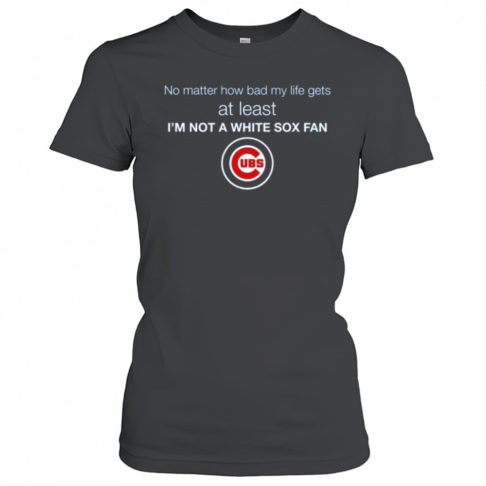 Cubs No Matter How Bad My Life Gets At Least I’m Not A White Sox Fan Shirt Women's T-shirt
