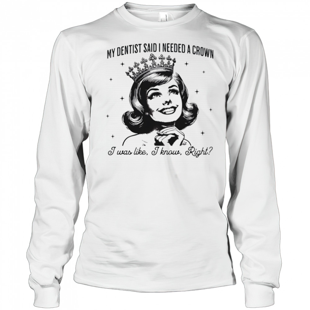 My dentist said I needed a crown I was like I know right shirt Long Sleeved