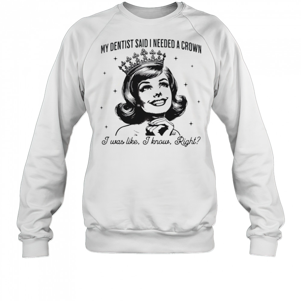 My dentist said I needed a crown I was like I know right shirt Sweatshirt