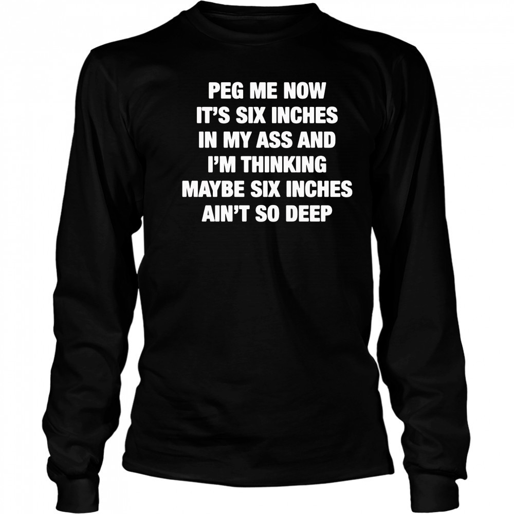 Peg me now it’s six inches in my ass and I’m thinking maybe six inches ain’t no deep shirt Long Sleeved