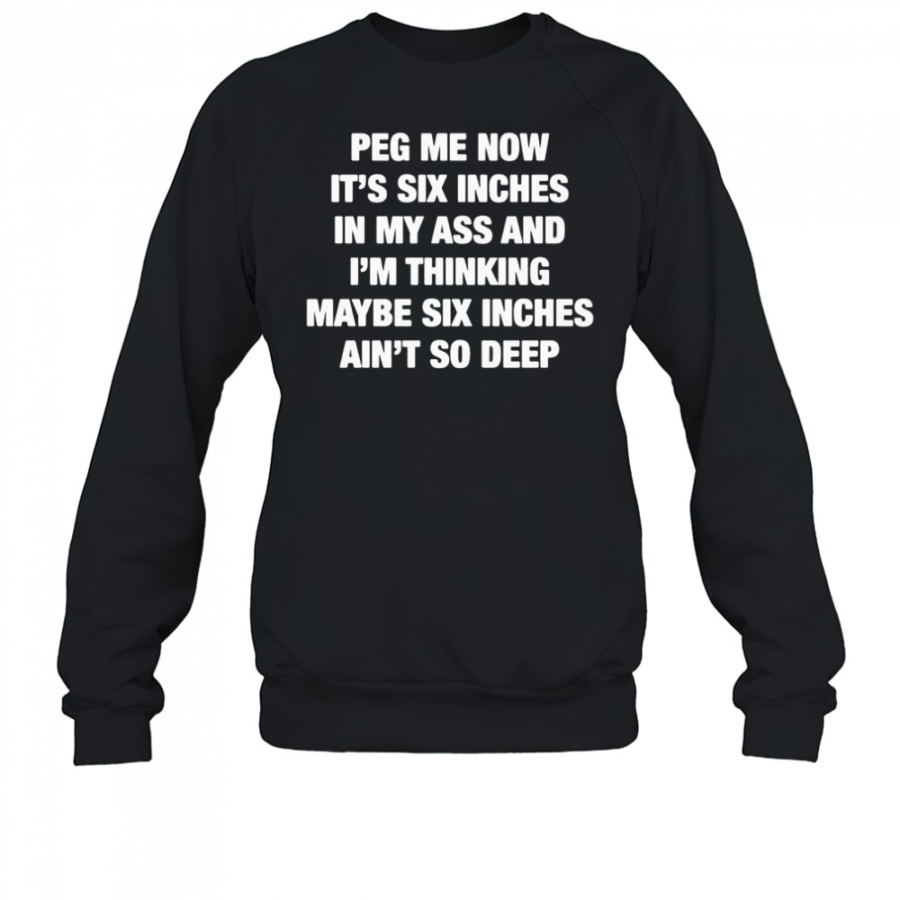 Peg me now it’s six inches in my ass and I’m thinking maybe six inches ain’t no deep shirt Sweatshirt