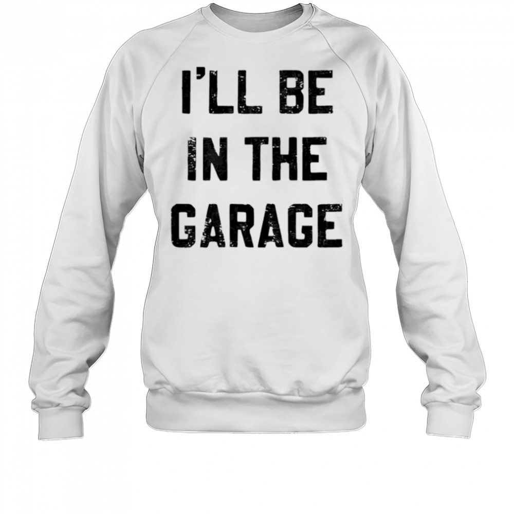 I’ll Be in the Garage shirt Sweatshirt