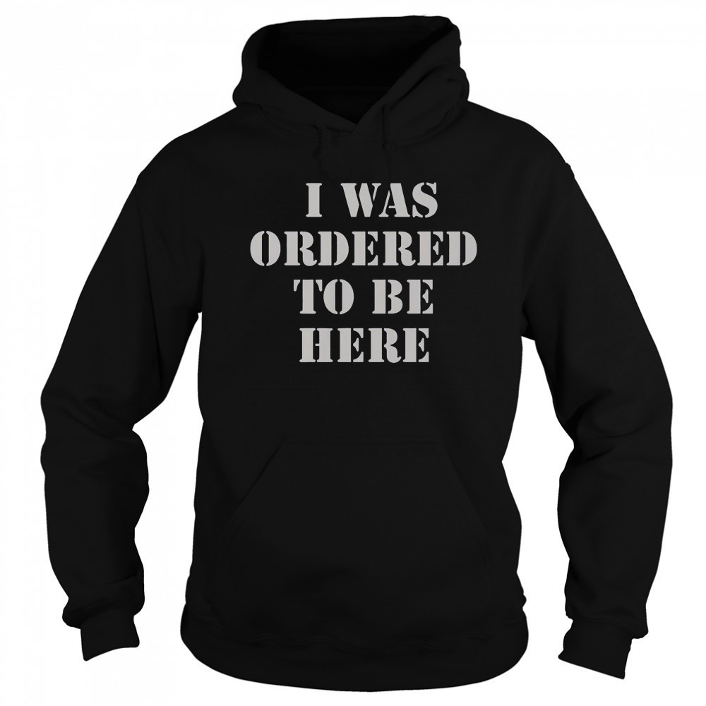 I Was Ordered To Be Here T-Shirt Sweatshirt