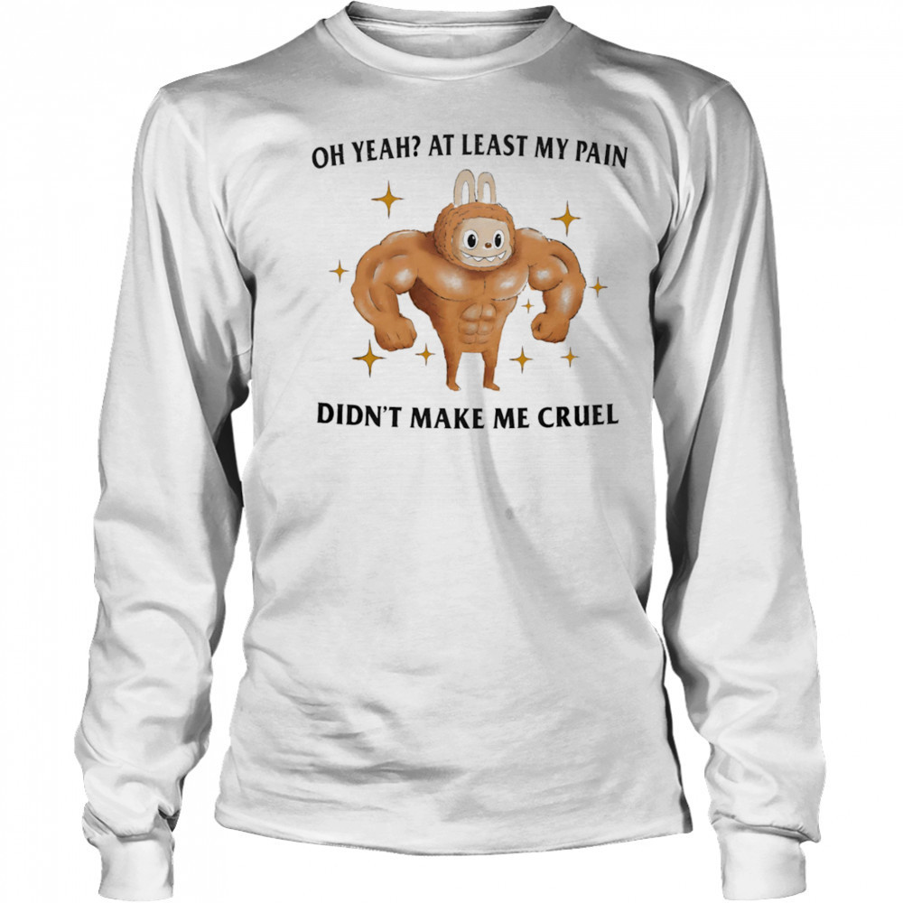Oh yeah at least my pain didn’t make me cruel shirt Long Sleeved