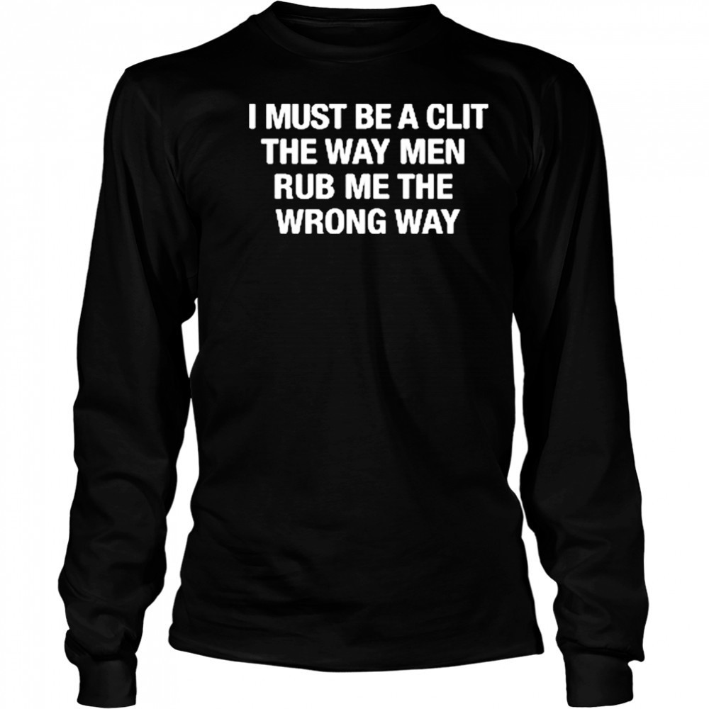 I Must Be A Clit The Way Men Rub Me The Wrong Way shirt Long Sleeved