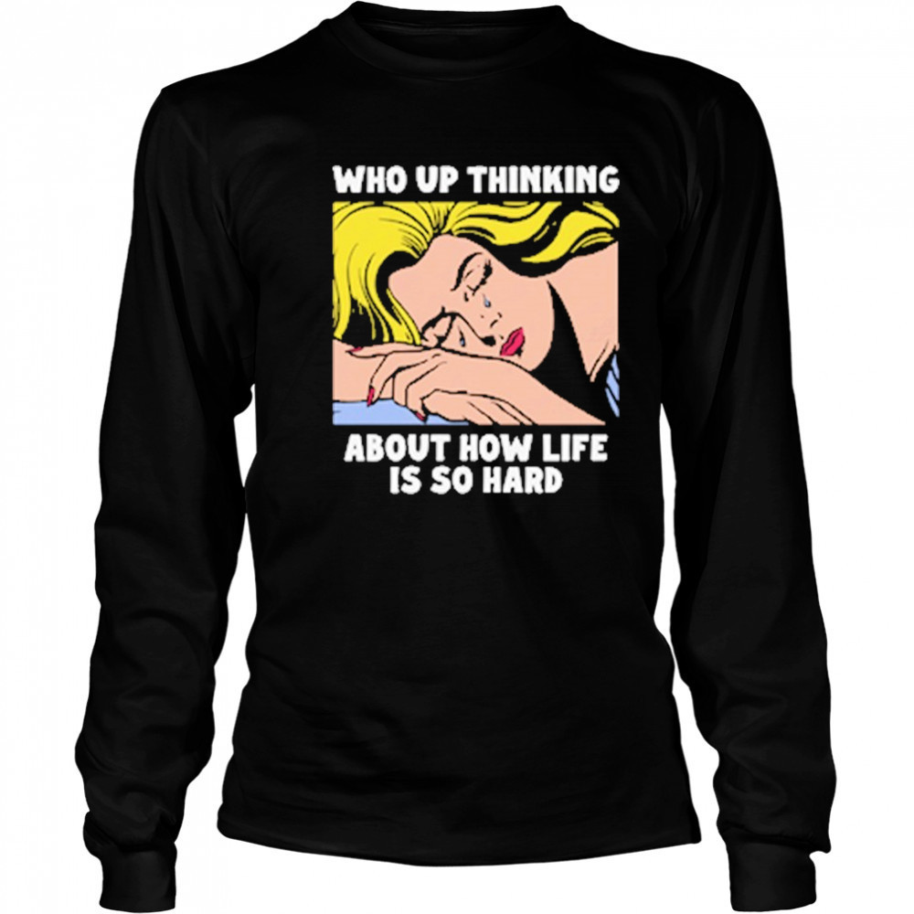 Who Up Thinking About How Life Is So Hard shirt Long Sleeved