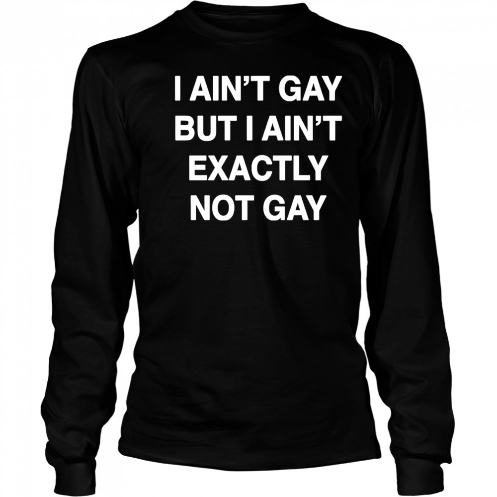 I ain’t gay but I ain’t exactly not gay shirt Long Sleeved