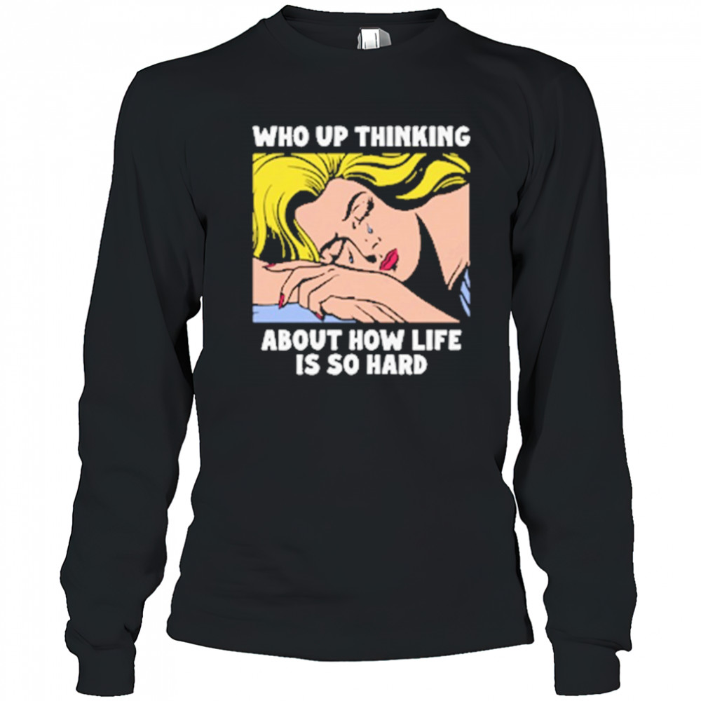 Who Up Thinking About How Life Is So Hard shirt Long Sleeved