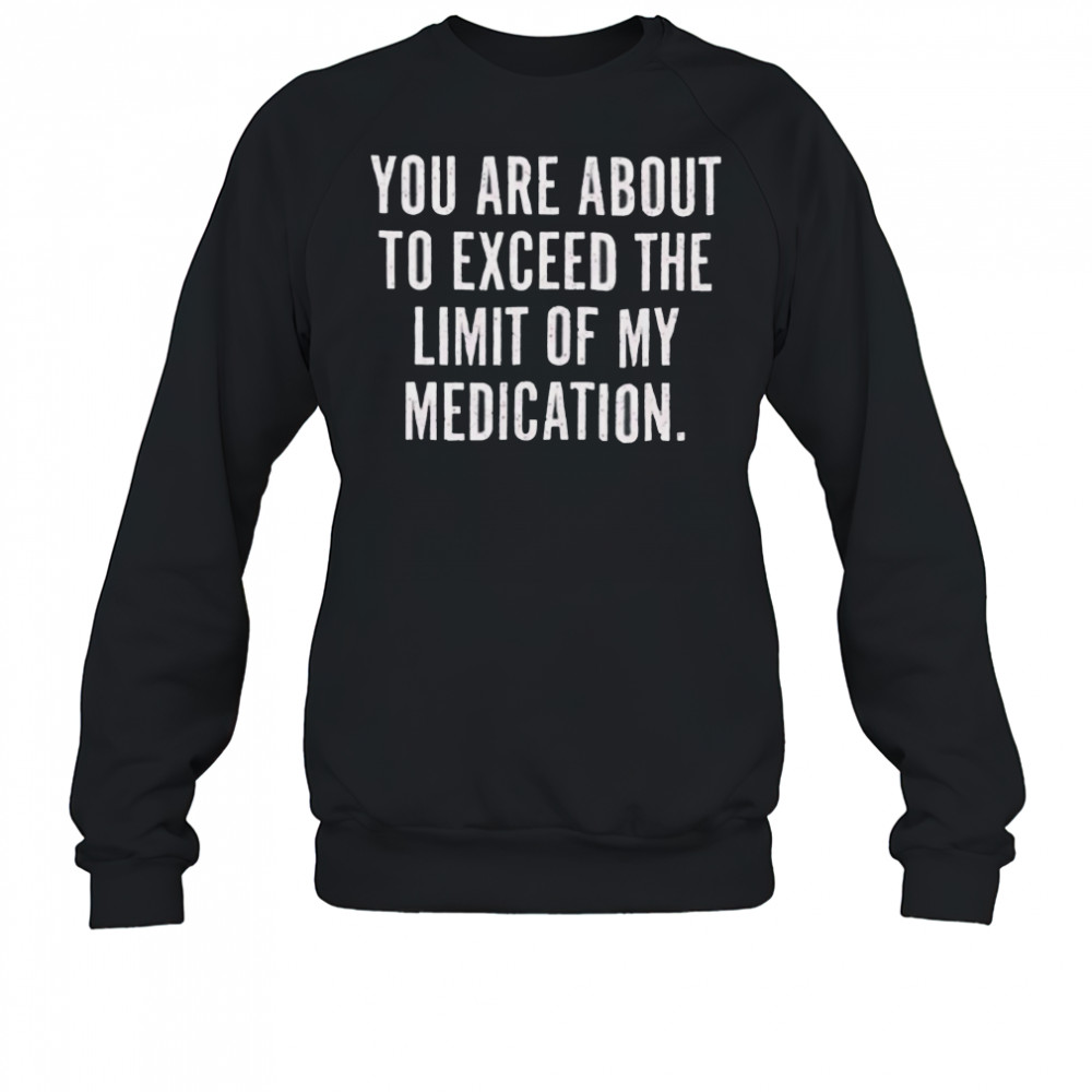 You are about to exceed the limit of my medication T shirt Sweatshirt