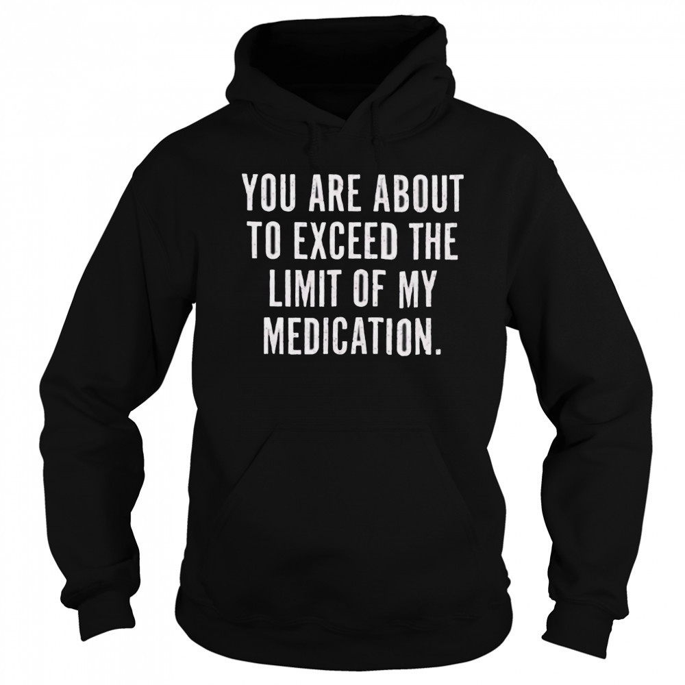 You are about to exceed the limit of my medication T shirt Sweatshirt