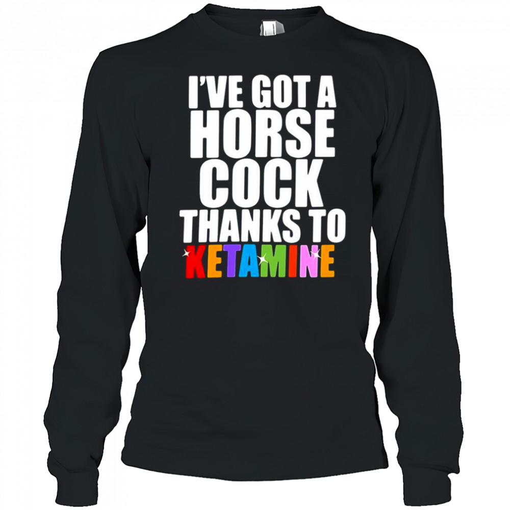 I’ve Got A Horse Cock Thanks To Ketamine shirt Long Sleeved