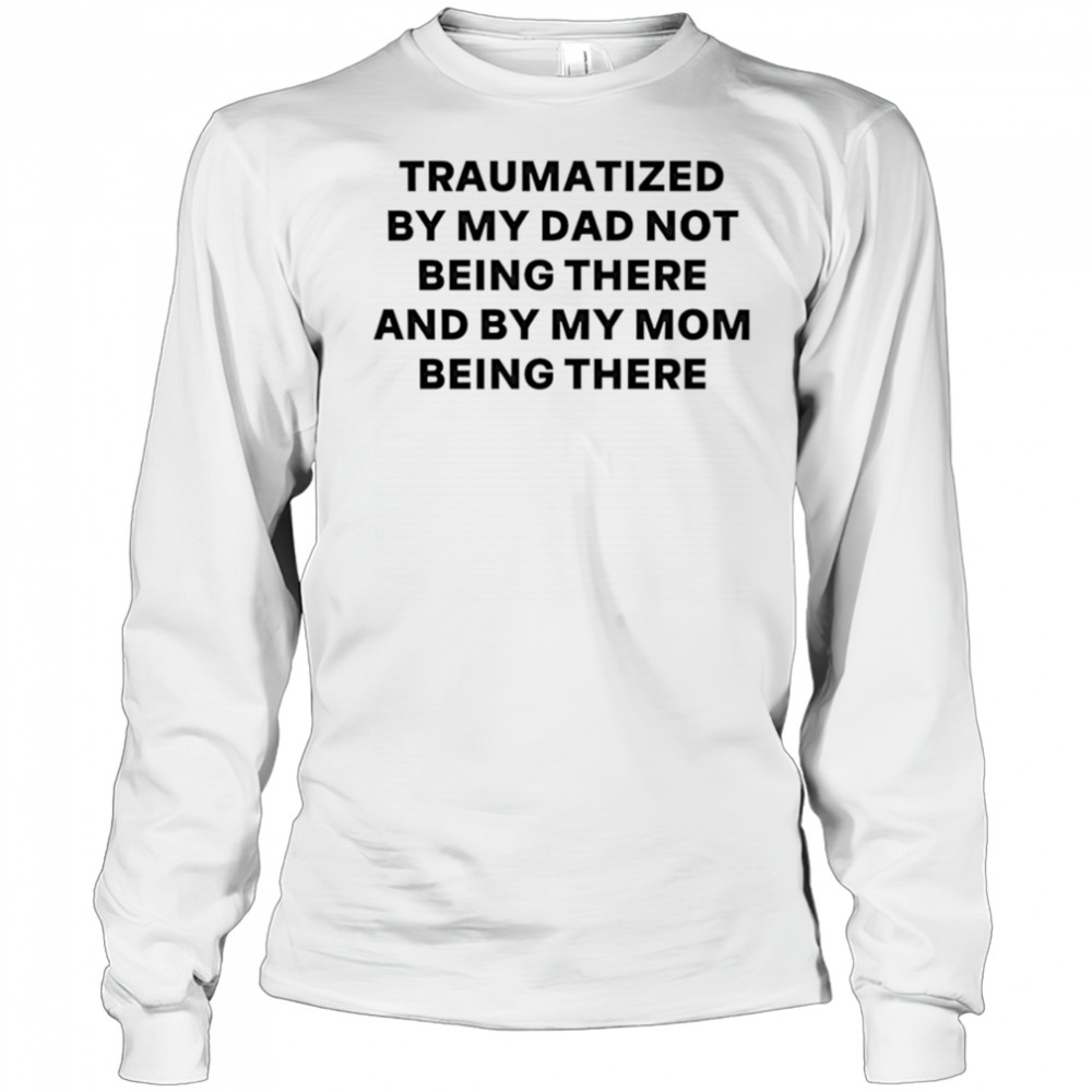 Traumatized by my dad not being there and by my mom being there shirt Long Sleeved
