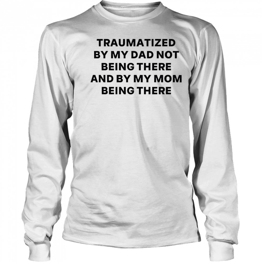 Traumatized by my dad not being there and by my mom being there shirt Long Sleeved