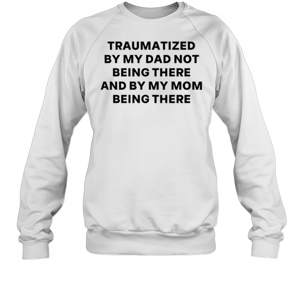 Traumatized by my dad not being there and by my mom being there shirt Sweatshirt