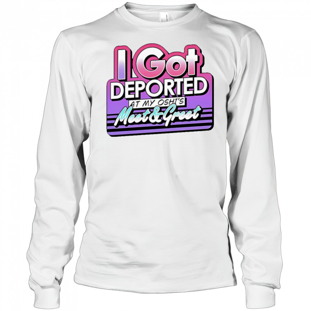 I Got Deported At My Oshi’s Meet and Greet shirt Long Sleeved