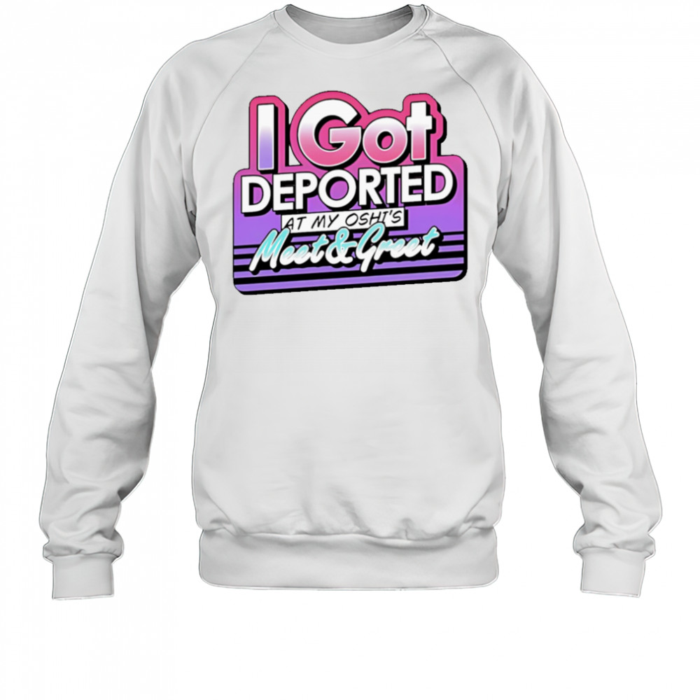 I Got Deported At My Oshi’s Meet and Greet shirt Sweatshirt