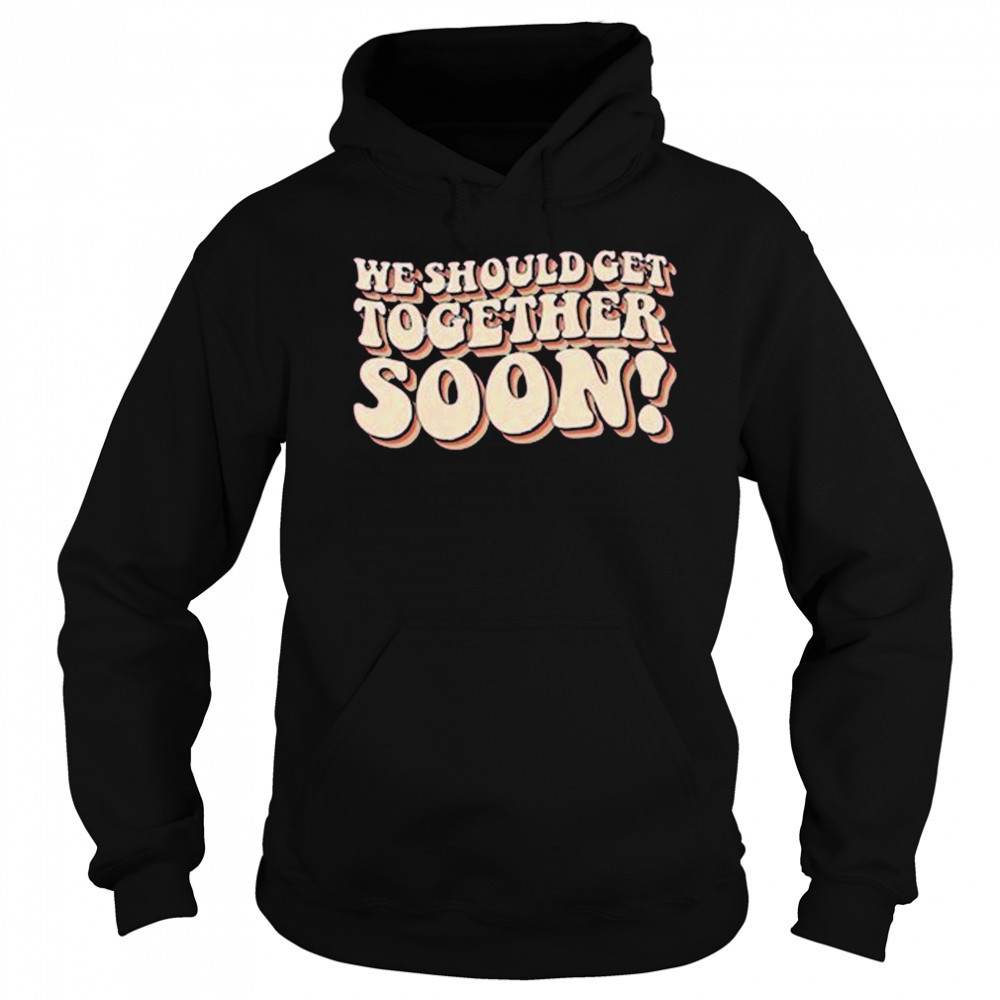 We Should Get Get Together Soon T-shirt Sweatshirt