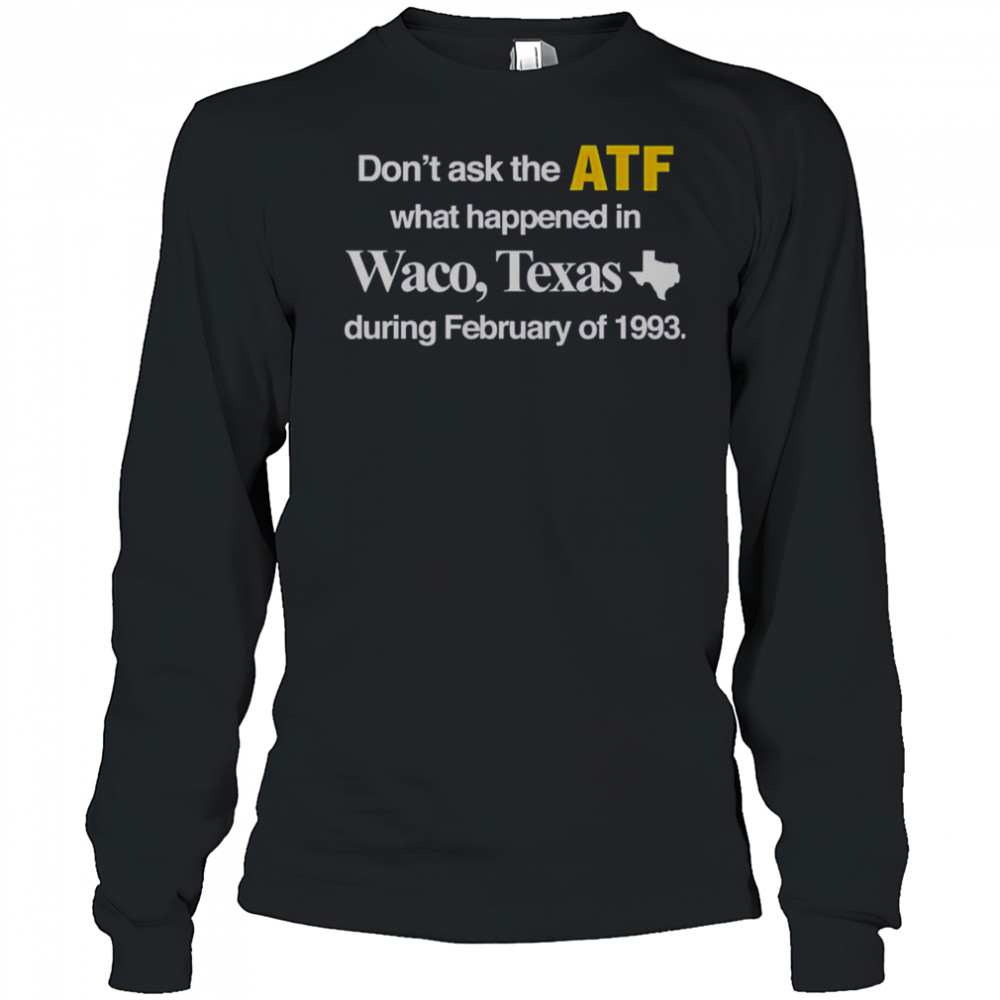 Don’t Ask The ATF What Happened In Waco Texas During February Of 1993 T-Shirt Long Sleeved