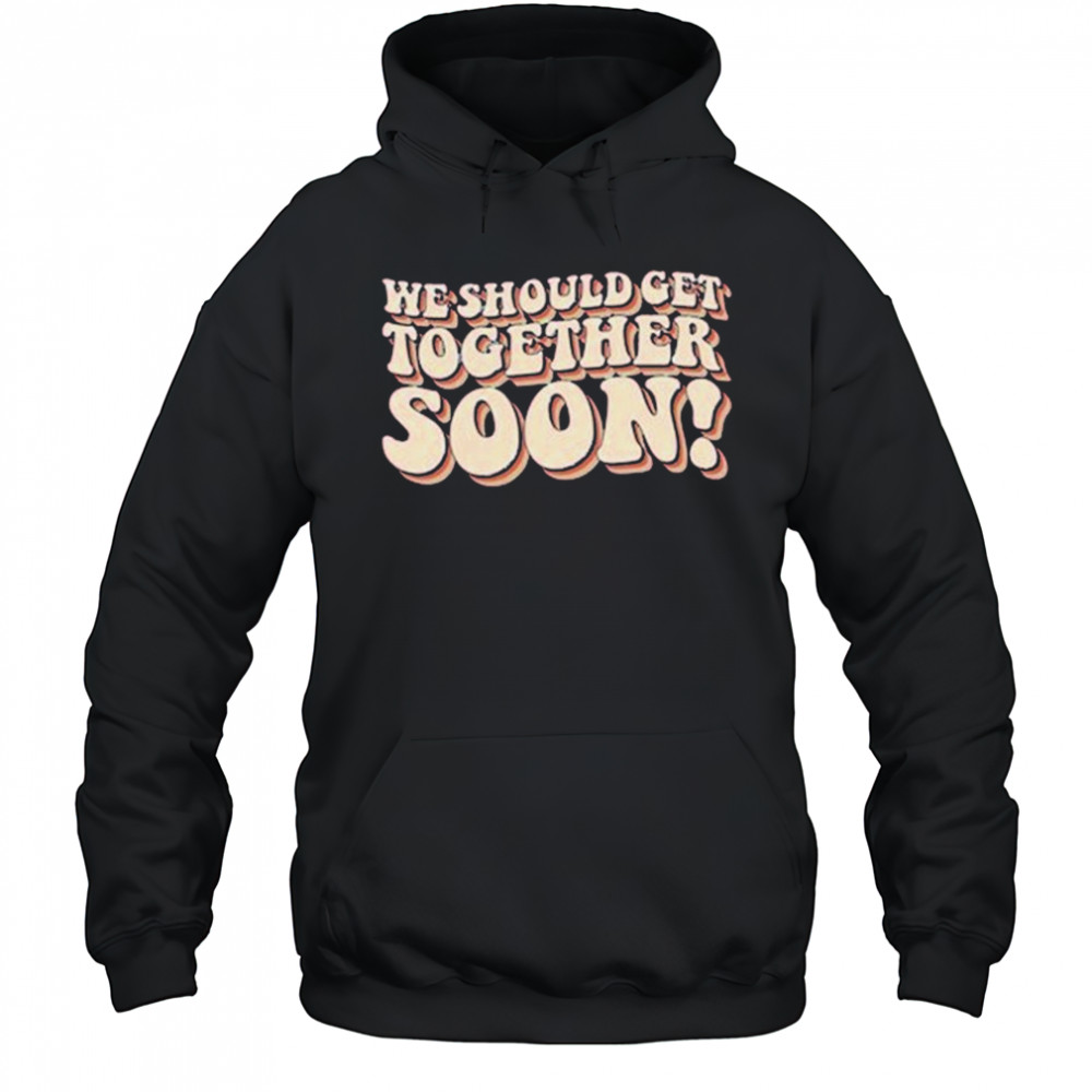 We Should Get Get Together Soon T-shirt Hoodie