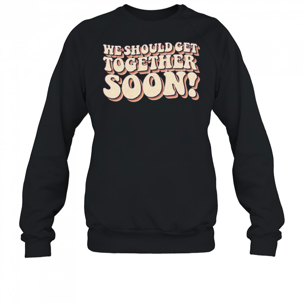 We Should Get Get Together Soon T-shirt Sweatshirt