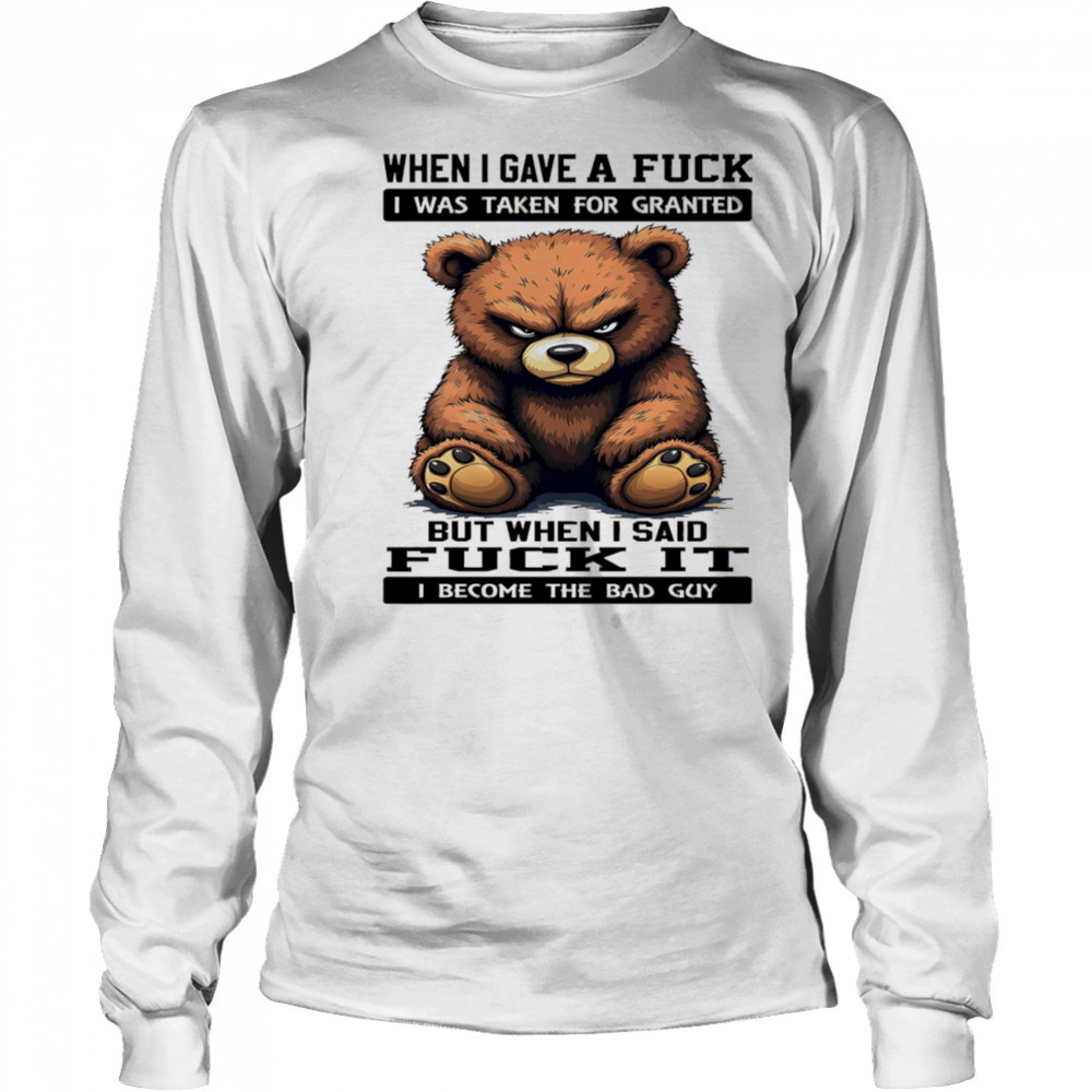 Bear when I gave a fuck I was taken for granted but when I said fuck it I become the bad guy shirt Long Sleeved