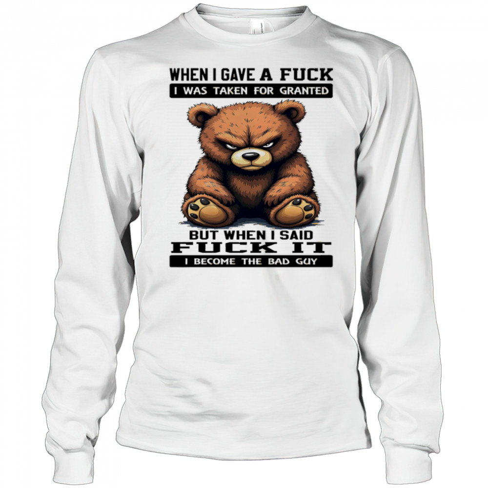 Bear when I gave a fuck I was taken for granted but when I said fuck it I become the bad guy shirt Long Sleeved
