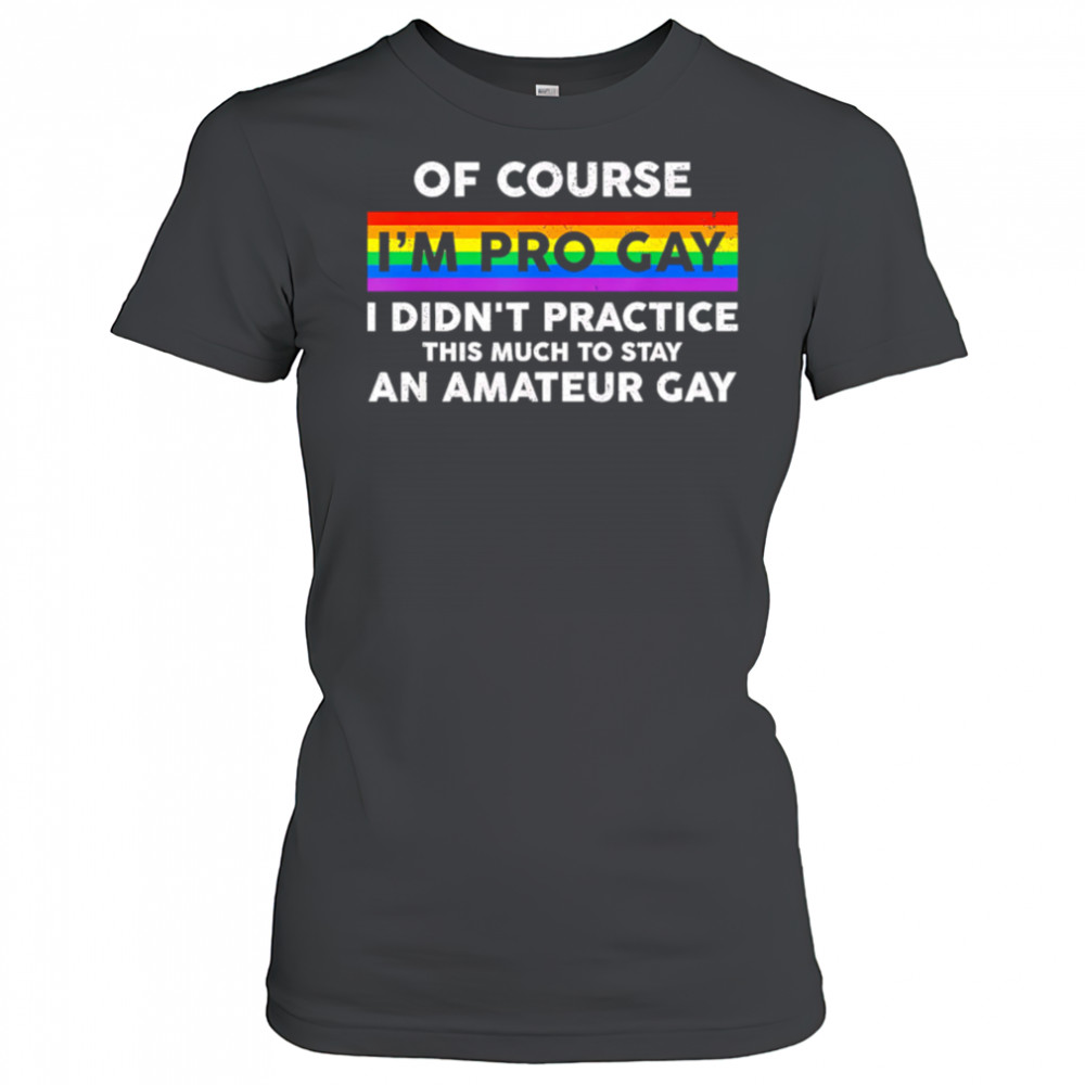 Of course i’m pro gay i didn’t practice this much to stay an amateur gay shirt Women's T-shirt