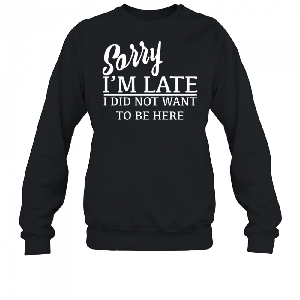 Sorry I’m Late I Did Not Want To Be Here T-Shirt Sweatshirt