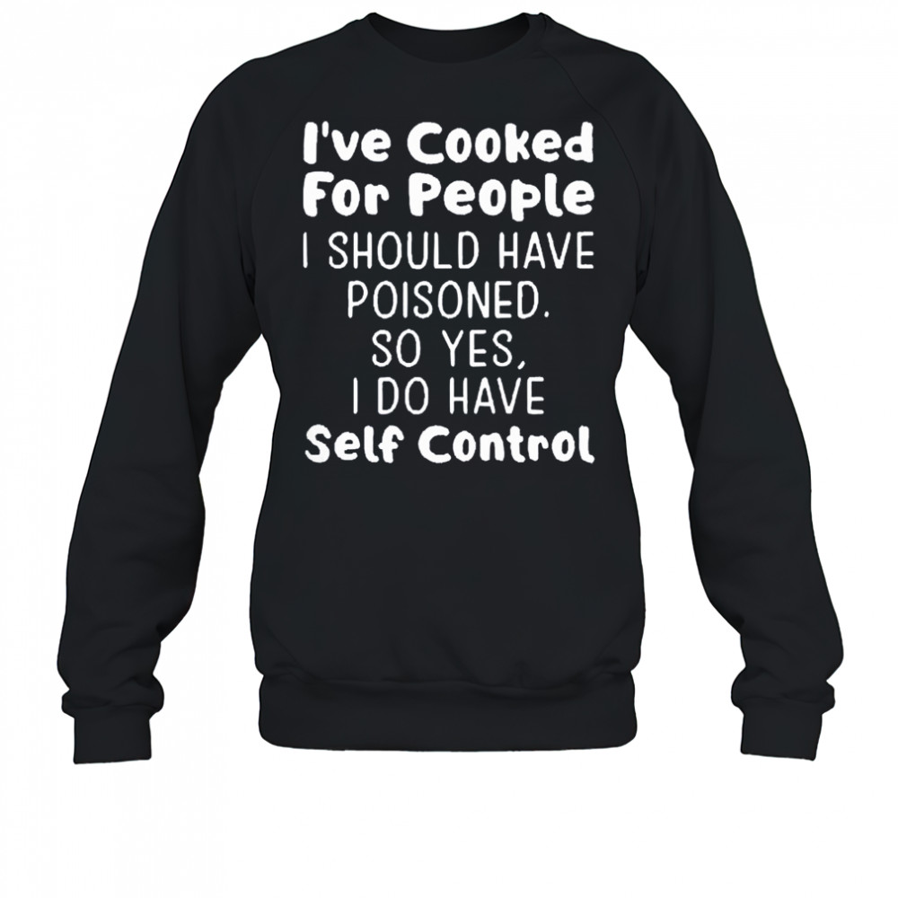 I’ve cooked for people I should have poisoned so yes I do have self control shirt Sweatshirt