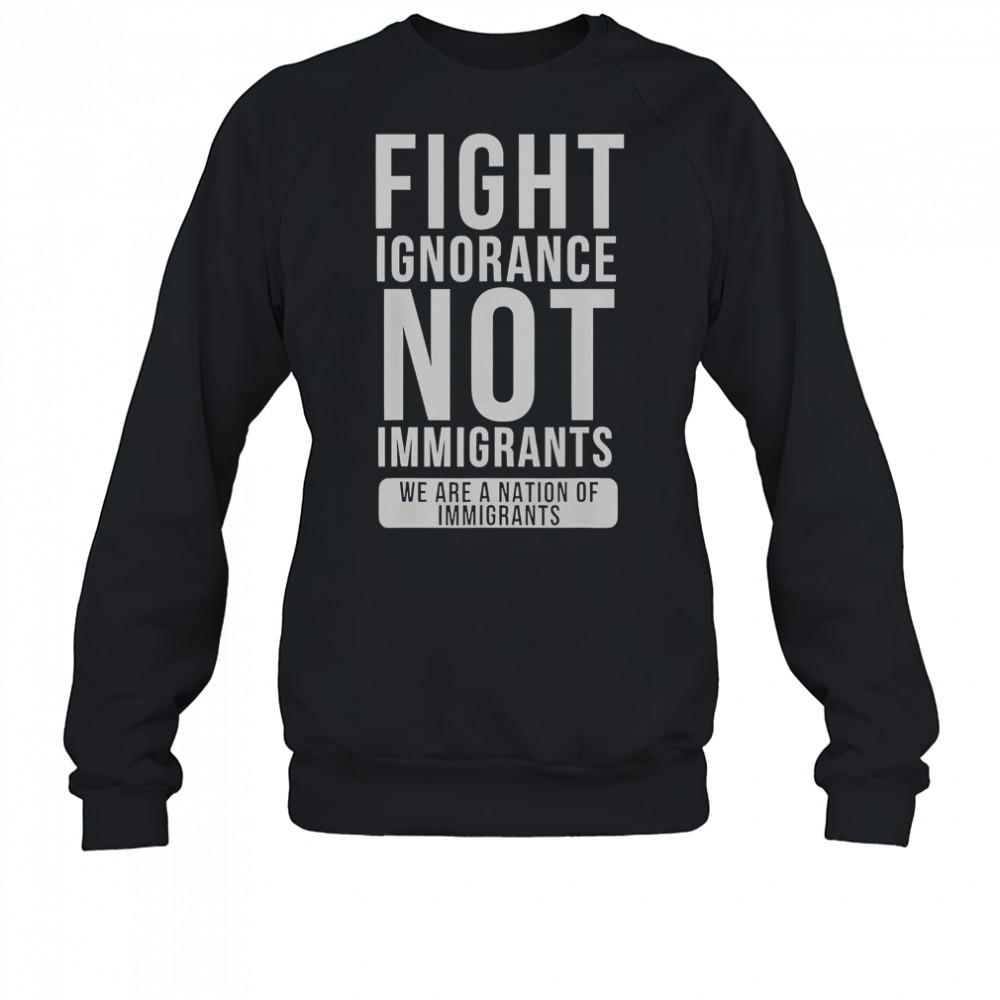Fight Ignorance Not Immigrants We Are A Nation Of Immigrants T-Shirt Sweatshirt